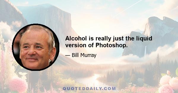 Alcohol is really just the liquid version of Photoshop.