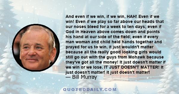 And even if we win, if we win, HAH! Even if we win! Even if we play so far above our heads that our noses bleed for a week to ten days; even if God in Heaven above comes down and points his hand at our side of the