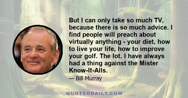 But I can only take so much TV, because there is so much advice. I find people will preach about virtually anything - your diet, how to live your life, how to improve your golf. The lot. I have always had a thing