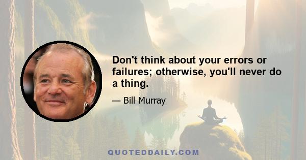 Don't think about your errors or failures; otherwise, you'll never do a thing.