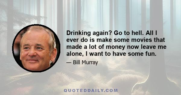 Drinking again? Go to hell. All I ever do is make some movies that made a lot of money now leave me alone, I want to have some fun.