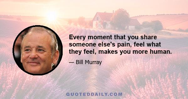 Every moment that you share someone else's pain, feel what they feel, makes you more human.