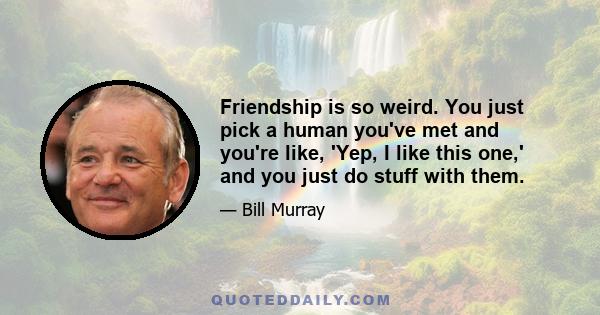 Friendship is so weird. You just pick a human you've met and you're like, 'Yep, I like this one,' and you just do stuff with them.