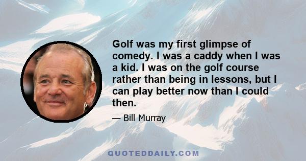 Golf was my first glimpse of comedy. I was a caddy when I was a kid. I was on the golf course rather than being in lessons, but I can play better now than I could then.