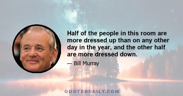 Half of the people in this room are more dressed up than on any other day in the year, and the other half are more dressed down.