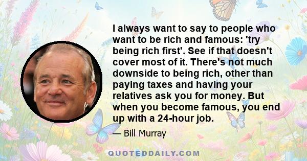 I always want to say to people who want to be rich and famous: 'try being rich first'. See if that doesn't cover most of it. There's not much downside to being rich, other than paying taxes and having your relatives ask 