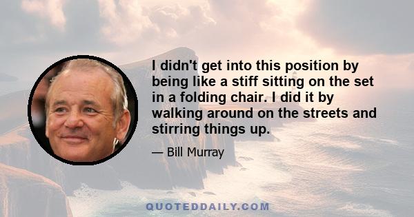 I didn't get into this position by being like a stiff sitting on the set in a folding chair. I did it by walking around on the streets and stirring things up.
