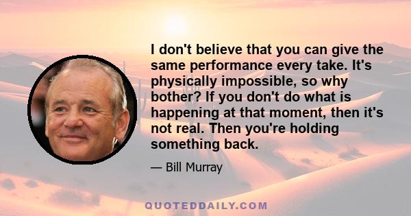 I don't believe that you can give the same performance every take. It's physically impossible, so why bother? If you don't do what is happening at that moment, then it's not real. Then you're holding something back.