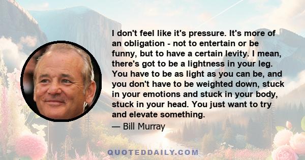 I don't feel like it's pressure. It's more of an obligation - not to entertain or be funny, but to have a certain levity. I mean, there's got to be a lightness in your leg. You have to be as light as you can be, and you 