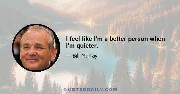 I feel like I'm a better person when I'm quieter.