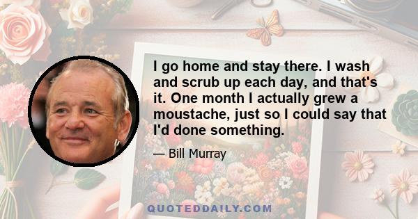 I go home and stay there. I wash and scrub up each day, and that's it. One month I actually grew a moustache, just so I could say that I'd done something.