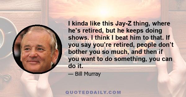 I kinda like this Jay-Z thing, where he’s retired, but he keeps doing shows. I think I beat him to that. If you say you’re retired, people don’t bother you so much, and then if you want to do something, you can do it.