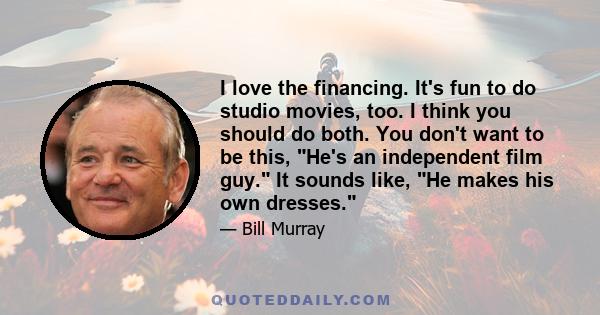 I love the financing. It's fun to do studio movies, too. I think you should do both. You don't want to be this, He's an independent film guy. It sounds like, He makes his own dresses.