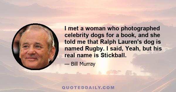 I met a woman who photographed celebrity dogs for a book, and she told me that Ralph Lauren's dog is named Rugby. I said, Yeah, but his real name is Stickball.