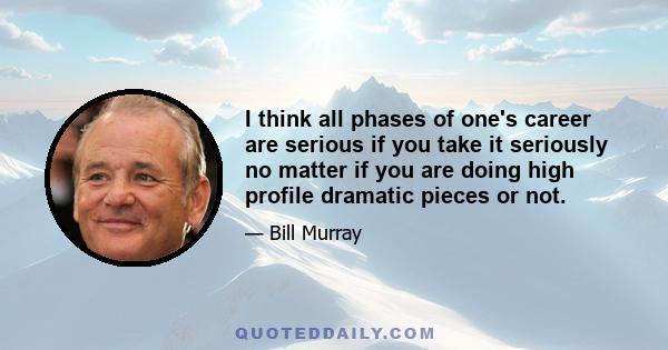 I think all phases of one's career are serious if you take it seriously no matter if you are doing high profile dramatic pieces or not.