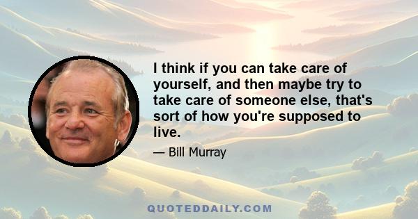 I think if you can take care of yourself, and then maybe try to take care of someone else, that's sort of how you're supposed to live.