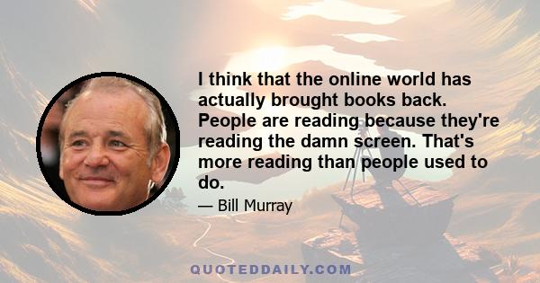 I think that the online world has actually brought books back. People are reading because they're reading the damn screen. That's more reading than people used to do.