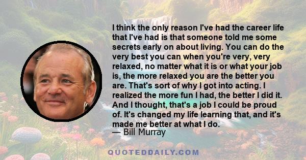 I think the only reason I've had the career life that I've had is that someone told me some secrets early on about living. You can do the very best you can when you're very, very relaxed, no matter what it is or what