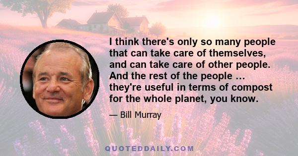 I think there's only so many people that can take care of themselves, and can take care of other people. And the rest of the people … they're useful in terms of compost for the whole planet, you know.