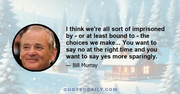 I think we're all sort of imprisoned by - or at least bound to - the choices we make... You want to say no at the right time and you want to say yes more sparingly.