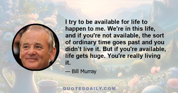 I try to be available for life to happen to me. We're in this life, and if you're not available, the sort of ordinary time goes past and you didn’t live it. But if you're available, life gets huge. You're really living