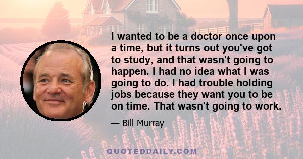 I wanted to be a doctor once upon a time, but it turns out you've got to study, and that wasn't going to happen. I had no idea what I was going to do. I had trouble holding jobs because they want you to be on time. That 