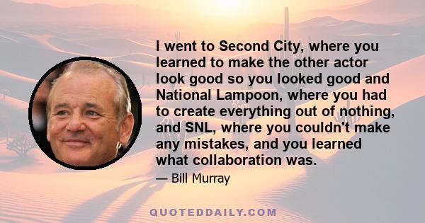 I went to Second City, where you learned to make the other actor look good so you looked good and National Lampoon, where you had to create everything out of nothing, and SNL, where you couldn't make any mistakes, and