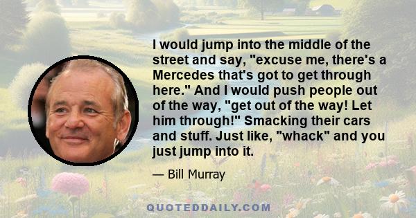 I would jump into the middle of the street and say, excuse me, there's a Mercedes that's got to get through here. And I would push people out of the way, get out of the way! Let him through! Smacking their cars and