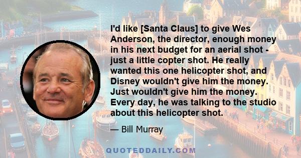 I'd like [Santa Claus] to give Wes Anderson, the director, enough money in his next budget for an aerial shot - just a little copter shot. He really wanted this one helicopter shot, and Disney wouldn't give him the