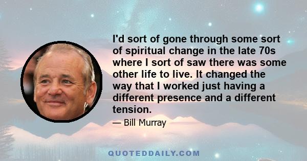 I'd sort of gone through some sort of spiritual change in the late 70s where I sort of saw there was some other life to live. It changed the way that I worked just having a different presence and a different tension.