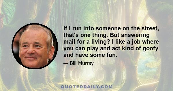 If I run into someone on the street, that's one thing. But answering mail for a living? I like a job where you can play and act kind of goofy and have some fun.