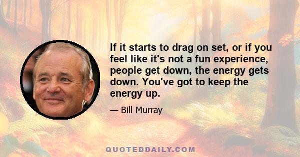 If it starts to drag on set, or if you feel like it's not a fun experience, people get down, the energy gets down. You've got to keep the energy up.