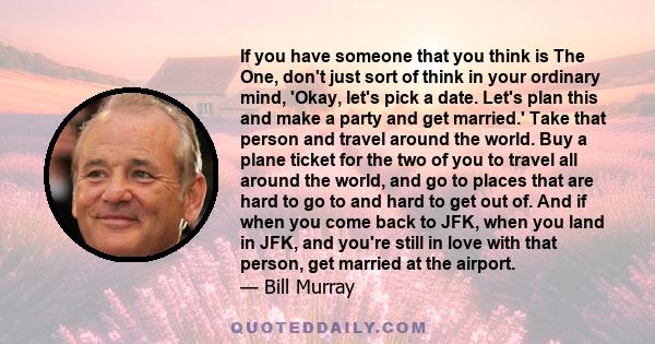 If you have someone that you think is The One, don't just sort of think in your ordinary mind, 'Okay, let's pick a date. Let's plan this and make a party and get married.' Take that person and travel around the world.