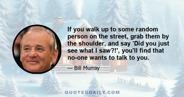 If you walk up to some random person on the street, grab them by the shoulder, and say 'Did you just see what I saw?!', you'll find that no-one wants to talk to you.