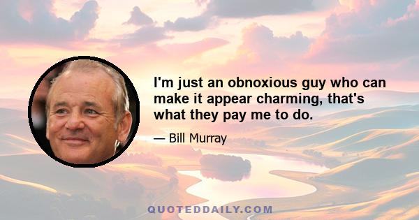 I'm just an obnoxious guy who can make it appear charming, that's what they pay me to do.