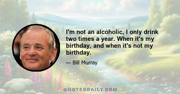 I'm not an alcoholic, I only drink two times a year. When it's my birthday, and when it's not my birthday.