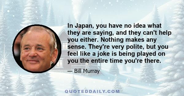 In Japan, you have no idea what they are saying, and they can't help you either. Nothing makes any sense. They're very polite, but you feel like a joke is being played on you the entire time you're there.