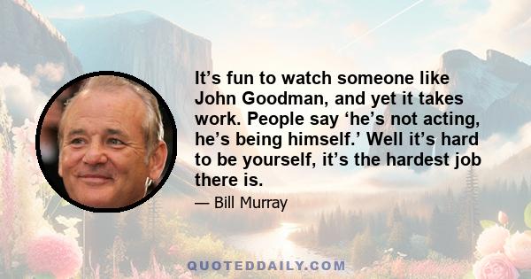 It’s fun to watch someone like John Goodman, and yet it takes work. People say ‘he’s not acting, he’s being himself.’ Well it’s hard to be yourself, it’s the hardest job there is.