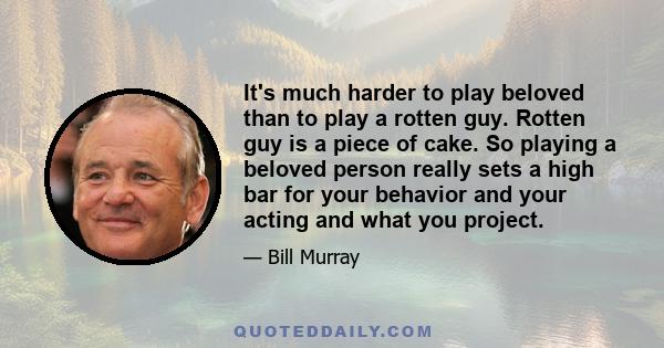 It's much harder to play beloved than to play a rotten guy. Rotten guy is a piece of cake. So playing a beloved person really sets a high bar for your behavior and your acting and what you project.