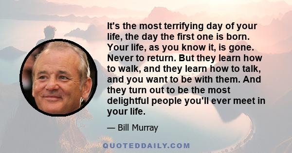 It's the most terrifying day of your life, the day the first one is born. Your life, as you know it, is gone. Never to return. But they learn how to walk, and they learn how to talk, and you want to be with them. And