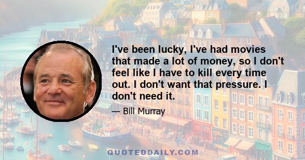 I've been lucky, I've had movies that made a lot of money, so I don't feel like I have to kill every time out. I don't want that pressure. I don't need it.