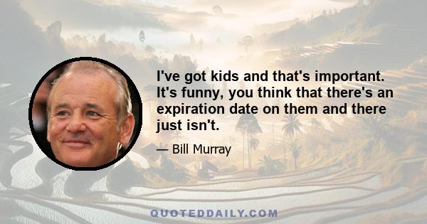 I've got kids and that's important. It's funny, you think that there's an expiration date on them and there just isn't.