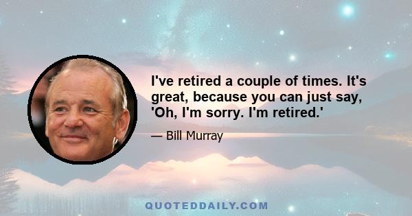 I've retired a couple of times. It's great, because you can just say, 'Oh, I'm sorry. I'm retired.'