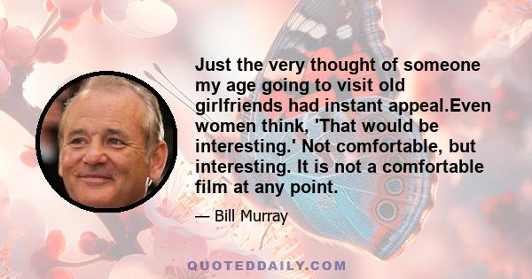 Just the very thought of someone my age going to visit old girlfriends had instant appeal.Even women think, 'That would be interesting.' Not comfortable, but interesting. It is not a comfortable film at any point.