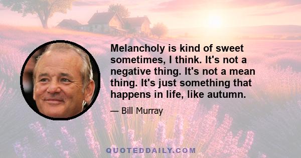 Melancholy is kind of sweet sometimes, I think. It's not a negative thing. It's not a mean thing. It's just something that happens in life, like autumn.