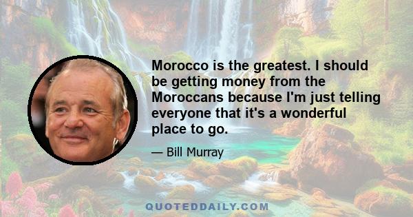 Morocco is the greatest. I should be getting money from the Moroccans because I'm just telling everyone that it's a wonderful place to go.