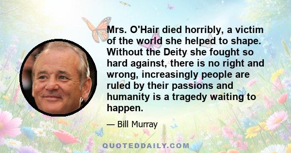 Mrs. O'Hair died horribly, a victim of the world she helped to shape. Without the Deity she fought so hard against, there is no right and wrong, increasingly people are ruled by their passions and humanity is a tragedy