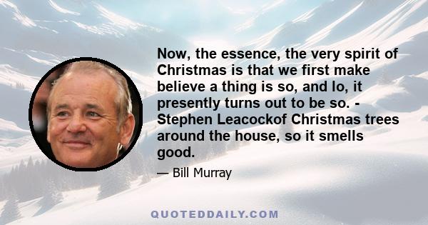 Now, the essence, the very spirit of Christmas is that we first make believe a thing is so, and lo, it presently turns out to be so. - Stephen Leacockof Christmas trees around the house, so it smells good.