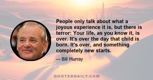 People only talk about what a joyous experience it is, but there is terror: Your life, as you know it, is over. It's over the day that child is born. It's over, and something completely new starts.