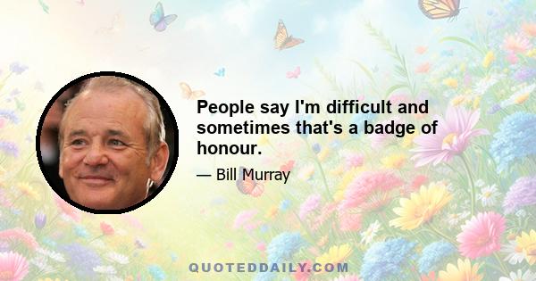 People say I'm difficult and sometimes that's a badge of honour.